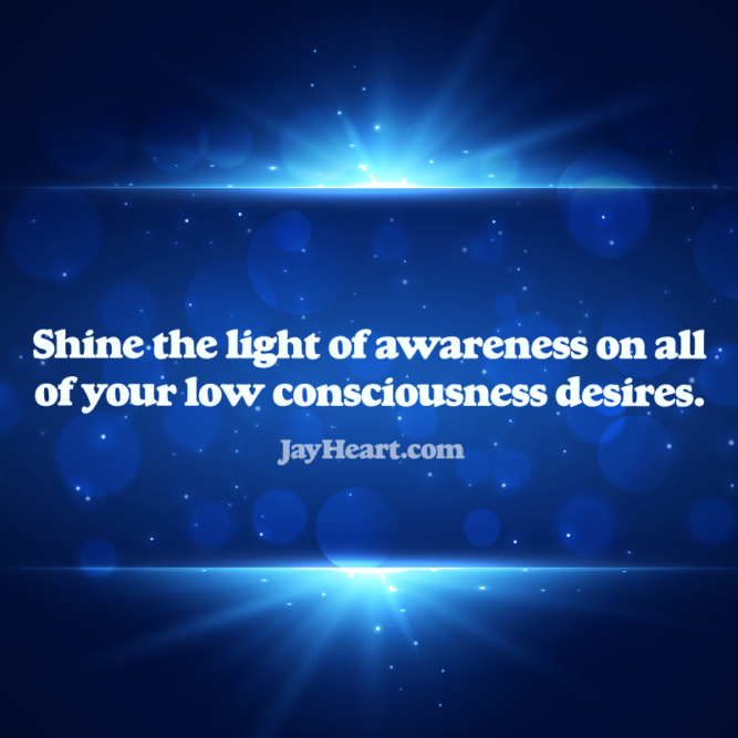 Shine the light of awareness on all of your low consciousness desires.