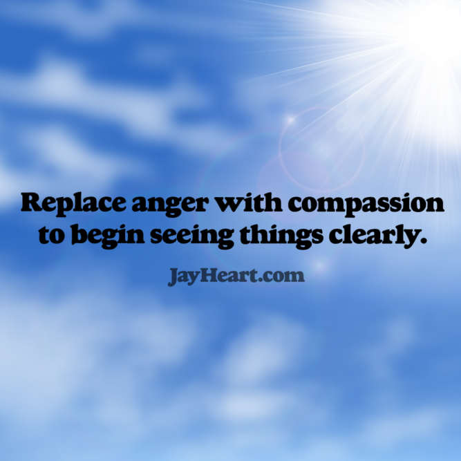 Replace anger with compassion to begin seeing things clearly.