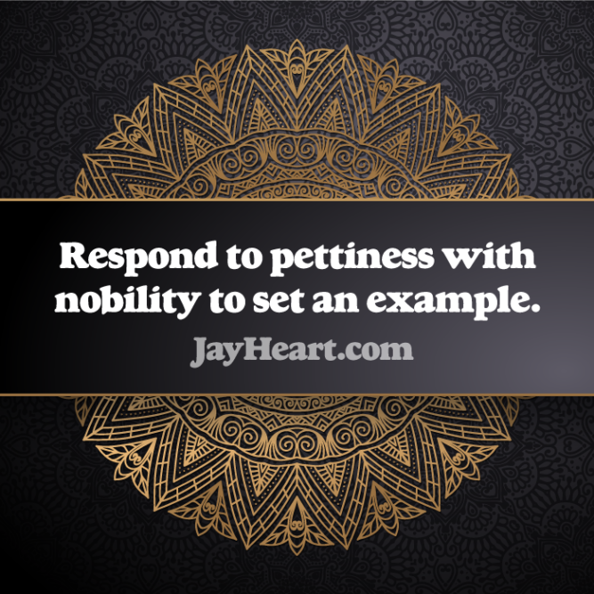 Respond to pettiness with nobility to set an example.