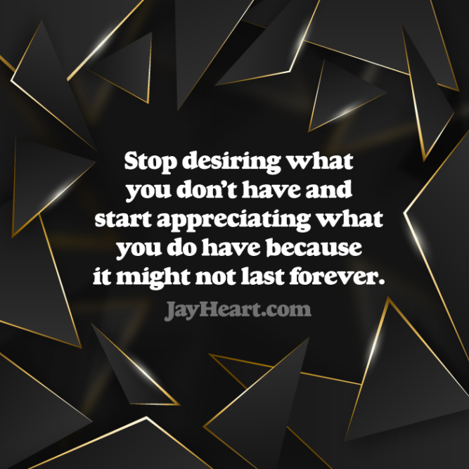 Stop desiring what you don't have and start appreciating what you do have because it might not last forever.