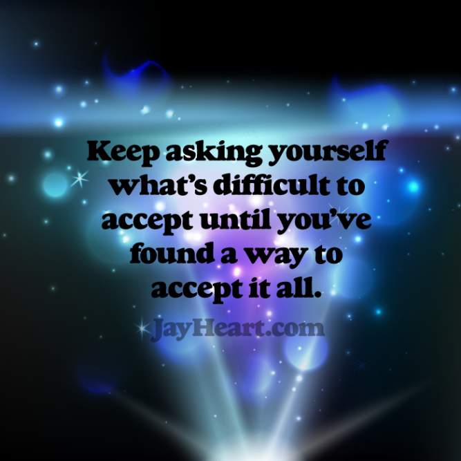 Keep asking yourself what's difficult to accept until you've found a way to accept it all.