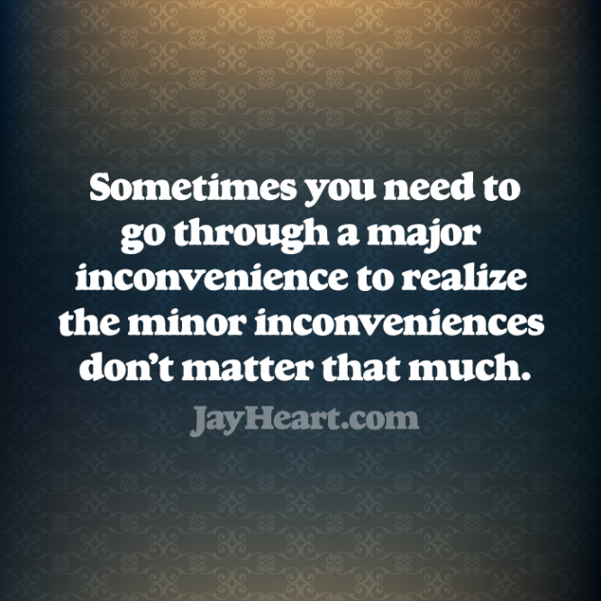 Sometimes you need to go through a major inconvenience to realize the minor inconveniences don't matter that much.